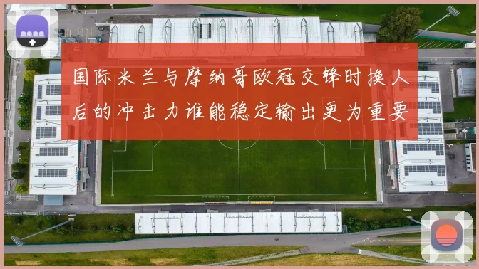 国际米兰与摩纳哥欧冠交锋时换人后的冲击力谁能稳定输出更为重要