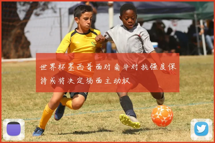 世界杯墨西哥面对南非对抗强度保持或将决定场面主动权