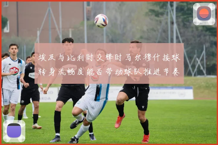 埃及与比利时交锋时马尔穆什接球转身流畅度能否带动球队推进节奏