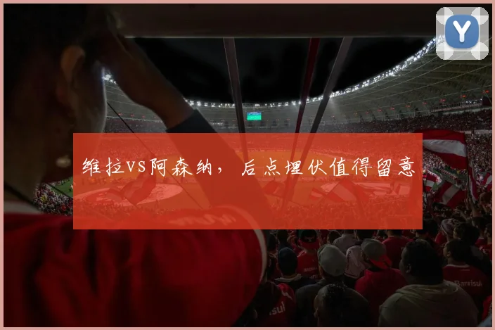 维拉vs阿森纳,后点埋伏值得留意