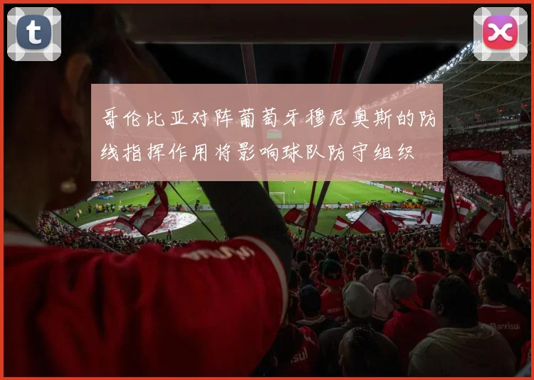 哥伦比亚对阵葡萄牙穆尼奥斯的防线指挥作用将影响球队防守组织