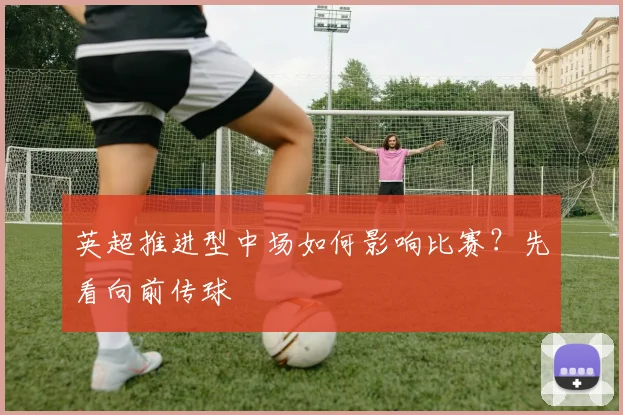 英超推进型中场如何影响比赛?先看向前传球