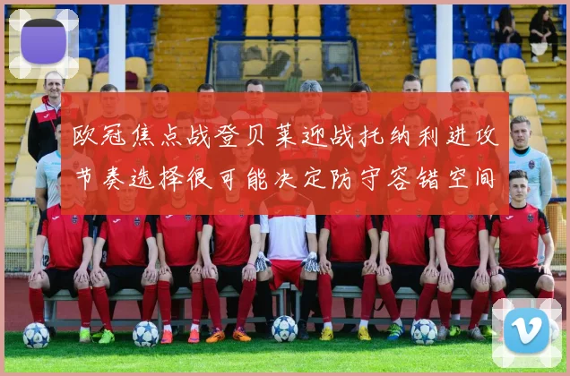 欧冠焦点战登贝莱迎战托纳利进攻节奏选择很可能决定防守容错空间